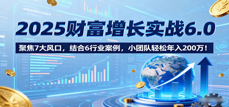 2025财富增长实战6.0，聚焦7大风口，结合6行业案例，小团队轻松年入200万！网赚项目-副业赚钱-互联网创业-资源整合网创云库