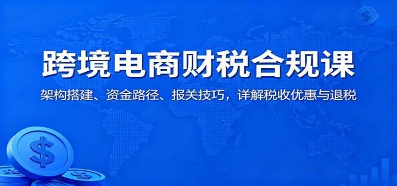 跨境电商财税合规课：架构搭建、资金路径、报关技巧，详解税收优惠与退税网赚项目-副业赚钱-互联网创业-资源整合网创云库