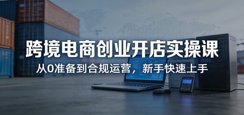 跨境电商创业开店实操课：从0准备到合规运营，新手快速上手网赚项目-副业赚钱-互联网创业-资源整合网创云库